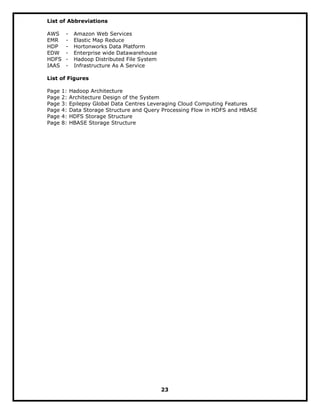 List of Abbreviations
AWS - Amazon Web Services
EMR - Elastic Map Reduce
HDP - Hortonworks Data Platform
EDW - Enterprise wide Datawarehouse
HDFS - Hadoop Distributed File System
IAAS - Infrastructure As A Service
List of Figures
Page 1: Hadoop Architecture
Page 2: Architecture Design of the System
Page 3: Epilepsy Global Data Centres Leveraging Cloud Computing Features
Page 4: Data Storage Structure and Query Processing Flow in HDFS and HBASE
Page 4: HDFS Storage Structure
Page 8: HBASE Storage Structure
23
 