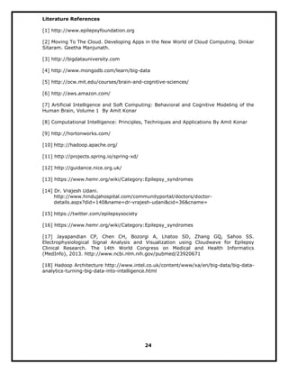 Literature References
[1] http://www.epilepsyfoundation.org
[2] Moving To The Cloud. Developing Apps in the New World of Cloud Computing. Dinkar
Sitaram. Geetha Manjunath.
[3] http://bigdatauniversity.com
[4] http://www.mongodb.com/learn/big-data
[5] http://ocw.mit.edu/courses/brain-and-cognitive-sciences/
[6] http://aws.amazon.com/
[7] Artificial Intelligence and Soft Computing: Behavioral and Cognitive Modeling of the
Human Brain, Volume 1 By Amit Konar
[8] Computational Intelligence: Principles, Techniques and Applications By Amit Konar
[9] http://hortonworks.com/
[10] http://hadoop.apache.org/
[11] http://projects.spring.io/spring-xd/
[12] http://guidance.nice.org.uk/
[13] https://www.hemr.org/wiki/Category:Epilepsy_syndromes
[14] Dr. Vrajesh Udani.
http://www.hindujahospital.com/communityportal/doctors/doctor-
details.aspx?did=140&name=dr-vrajesh-udani&cid=36&cname=
[15] https://twitter.com/epilepsysociety
[16] https://www.hemr.org/wiki/Category:Epilepsy_syndromes
[17] Jayapandian CP, Chen CH, Bozorgi A, Lhatoo SD, Zhang GQ, Sahoo SS.
Electrophysiological Signal Analysis and Visualization using Cloudwave for Epilepsy
Clinical Research. The 14th World Congress on Medical and Health Informatics
(MedInfo), 2013. http://www.ncbi.nlm.nih.gov/pubmed/23920671
[18] Hadoop Architecture http://www.intel.co.uk/content/www/xa/en/big-data/big-data-
analytics-turning-big-data-into-intelligence.html
24
 