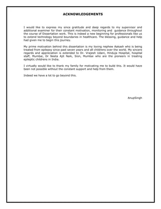 ACKNOWLEDGEMENTS
I would like to express my since gratitude and deep regards to my supervisor and
additional examiner for their constant motivation, monitoring and guidance throughout
the course of Dissertation work. This is indeed a new beginning for professionals like us
to extend technology beyond boundaries in healthcare. The blessing, guidance and help
had given me to begin this journey.
My prime motivation behind this dissertation is my loving nephew Aakash who is being
treated from epilepsy since past seven years and all childrens over the world. My sincere
regards and appreciation is extended to Dr. Vrajesh Udani, Hinduja Hospital, hospital
staff, Mumbai, Dr Neeta Ajit Naik, Sion, Mumbai who are the pioneers in treating
epileptic childrens in India.
I virtually would like to thank my family for motivating me to build this. It would have
been not possible without the constant support and help from them.
Indeed we have a lot to go beyond this.
AnupSingh
 