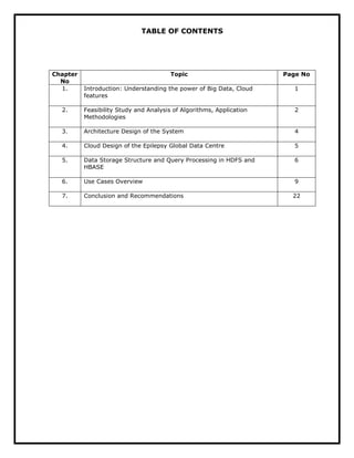 TABLE OF CONTENTS
Chapter
No
Topic Page No
1. Introduction: Understanding the power of Big Data, Cloud
features
1
2. Feasibility Study and Analysis of Algorithms, Application
Methodologies
2
3. Architecture Design of the System 4
4. Cloud Design of the Epilepsy Global Data Centre 5
5. Data Storage Structure and Query Processing in HDFS and
HBASE
6
6. Use Cases Overview 9
7. Conclusion and Recommendations 22
 