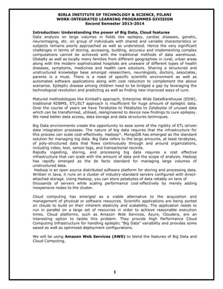 BIRLA INSTITUTE OF TECHNOLOGY & SCIENCE, PILANI
WORK-INTEGRATED LEARNING PROGRAMMES DIVISION
Second Semester 2013-2014
Introduction: Understanding the power of Big Data, Cloud features
Data analysis on large volumes in fields like epilepsy, cardiac diseases, genetic,
neuroimaging, etc. on group of individuals with shared and variable characteristics or
subjects remains poorly approached as well as understood. Hence the very significant
challenges in terms of storing, accessing, building, accuracy and implementing complex
computations cannot be achieved with the traditional methods of data warehouse.
Globally as well as locally many families from different geographies in rural, urban areas
along with the modern sophisticated hospitals are unaware of different types of health
diseases, symptoms, medicines and health care solutions. Sharing a structured and
unstructured knowledge base amongst researchers, neurologists, doctors, associates,
parents is a must. There is a need of specific scientific environment as well as
automated software applications along with cost reduction to complement the above
scenarios. Epileptic disease among children need to be bridged a gap by leveraging the
technological revolution and predicting as well as finding new improved ways of cure.
Matured methodologies like Kimball's approach, Enterprise Wide DataWarehouse (EDW),
traditional RDBMS, ETL/ELT approach is insufficient for huge amount of epileptic data.
Over the course of years we have Terabytes to Petabytes to Zetabytes of unused data
which can be transformed, utilised, reengineered to device new findings to cure epilepsy.
We need better data access, data storage and data structures techniques.
Big Data environments create the opportunity to ease some of the rigidity of ETL-driven
data integration processes. The nature of big data requires that the infrastructure for
this process can scale cost-effectively. Hadoop*, MongoDB has emerged as the standard
solution for managing big data. Big Data refers to the large amounts, at least terabytes,
of poly-structured data that flows continuously through and around organizations,
including video, text, sensor logs, and transactional records.
Rapidly ingesting, storing, and processing big data requires a cost effective
infrastructure that can scale with the amount of data and the scope of analysis. Hadoop
has rapidly emerged as the de facto standard for managing large volumes of
unstructured data.
Hadoop is an open source distributed software platform for storing and processing data.
Written in Java, it runs on a cluster of industry-standard servers configured with direct-
attached storage. Using Hadoop, you can store petabytes of data reliably on tens of
thousands of servers while scaling performance cost-effectively by merely adding
inexpensive nodes to the cluster.
Cloud computing has emerged as a viable alternative to the acquisition and
management of physical or software resources. Scientific applications are being ported
on clouds to build on their inherent elasticity and scalability. The application needs to
run in parallel on a large set of resources in order to achieve reasonable execution
times. Cloud platforms, such as Amazon Web Services, Azure, Cloudera, are an
interesting option to tackle this problem. They provide High Performance Cloud
Computing Infrastructure for handling epileptic "Big Data" variability and provides some
eased as well as optimized deployment configurations.
We will be using Amazon Web Services (AWS) to blend the features of Big Data and
Cloud Computing.
1
 