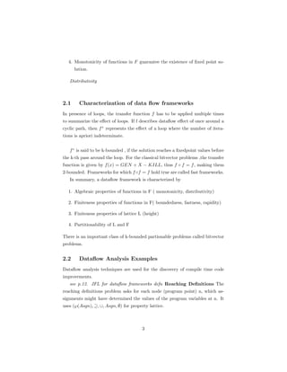 4. Monotonicity of functions in F guarantee the existence of fixed point so-lution. 
Distributivity 
2.1 Characterization of data flow frameworks 
In presence of loops, the transfer function f has to be applied multiple times 
to summarize the effect of loops. If f describes dataflow effect of once around a 
cyclic path, then f represents the effect of a loop where the number of itera-tions 
is apriori indeterminate. 
f is said to be k-bounded , if the solution reaches a fixedpoint values before 
the k-th pass around the loop. For the classical bitvector problems ,the transfer 
function is given by f(x) = GEN + X − KILL, thus f  f = f, making them 
2-bounded. Frameworks for which f f = f hold true are called fast frameworks. 
In summary, a dataflow framework is characterized by 
1. Algebraic properties of functions in F ( monotonicity, distributivity) 
2. Finiteness properties of functions in F( boundedness, fastness, rapidity) 
3. Finiteness properties of lattice L (height) 
4. Partitionability of L and F 
There is an important class of k-bounded partionable problems called bitvector 
problems. 
2.2 Dataflow Analysis Examples 
Dataflow analysis techniques are used for the discovery of compile time code 
improvements. 
see p.12. JFL for dataflow frameworks defn Reaching Definitions The 
reaching definitions problem asks for each node (program point) n, which as-signments 
might have determined the values of the program variables at n. It 
uses (}(Asgn),,[, Asgn, ;) for property lattice. 
3 
 