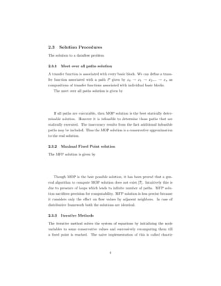 2.3 Solution Procedures 
The solution to a dataflow problem 
2.3.1 Meet over all paths solution 
A transfer function is associated with every basic block. We can define a trans-fer 
function associated with a path P given by x0 ! x1 ! x2.... ! xn as 
compositions of transfer functions associated with individual basic blocks. 
The meet over all paths solution is given by 
If all paths are executable, then MOP solution is the best statically deter-minable 
solution. However it is infeasible to determine those paths that are 
statically executed. The inaccuracy results from the fact additional infeasible 
paths may be included. Thus the MOP solution is a conservative approximation 
to the real solution. 
2.3.2 Maximal Fixed Point solution 
The MFP solution is given by 
Though MOP is the best possible solution, it has been proved that a gen-eral 
algorithm to compute MOP solution does not exist [?]. Intuitively this is 
due to presence of loops which leads to infinite number of paths. MFP solu-tion 
sacrifices precision for computability. MFP solution is less precise because 
it considers only the effect on flow values by adjacent neighbors. In case of 
distributive framework both the solutions are identical. 
2.3.3 Iterative Methods 
The iterative method solves the system of equations by initializing the node 
variables to some conservative values and successively recomputing them till 
a fixed point is reached. The naive implementation of this is called chaotic 
4 
 