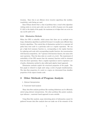 iteration. Since this is not efficient clever iterative algorithms like worklist, 
roundrobin, node listing are used. 
Kam Ullman showed that a class of problems that a round robin algorithm 
visiting nodes in reverse post order can solve in d(G)+3 passes over the graph 
G. d(G) is the depth of the graph, the maximum no of edges that can occur on 
any acyclic path in G. 
2.3.4 Elimination Methods 
When the CFG is reducible, which means that there are no multiple entry 
loops, elimination algorithm is preferred because it is usually more efficient than 
iterative algorithms. The central idea of elimination method is to represent all 
paths from start node to a particular node as a regular expression. We can 
get a high level summary function fre corresponding to the regular function 
by replacing each node with corresponding transfer function, the concatenation 
with function composition , the * operator with function closures, the union with 
meet operation. Thus the data value at a node is fre(init). The requirement of 
reducibility of the CFG assures that the summary function could be obtained 
from the above operations. Since a regular expression is used to represent a set 
of paths, elimination method is also called path algebra based approach. 
Elimination methods exploit the structural properties of the graph. The 
flow graph is reduced to single node using a series of graph transformations. 
The data flow properties of a node in a region are determined from dataflow 
properties of the region’s header node. 
3 Other Methods of Program Analysis 
1. Abstract Interpretation 
2. Constraint based analysis 
Many data flow analysis problems like reaching definitions can be efficiently 
solved using abstract interpretation. For other problems like pointer analysis, 
type inference , constraint based approach is more suitable. 
Using Data flow analysis, many interesting pieces of information cannot be 
gathered because data flow analysis does not make use of the semantic of the 
5 
 