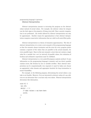 programming language’s operators. 
Abstract Interpretation 
Abstract interpretation amount to executing the program on the abstract 
values instead of actual values. For example, the abstract values for integers 
can the their signs or the property of being even/odd. Since concrete computa-tion 
is not performed , the results inferred by abstract interpretation can only 
be approximate. Another reason for approximation is that abstract interpre-tation 
computes conservative information that are valid in all control flow paths. 
Abstract interpretation is a theory of semantics approximation. The idea of 
abstract interpretation is to create a new semantic of the programming language 
so that the semantic always terminates and the store for every program points 
contains a superset of the values that are possible in the actual semantic, for 
every possible input. Since in this new semantic a store does not contain a single 
value for a variable but a set (or interval) of possible values, the evaluation of 
boolean and arithmetic expressions must be redefined. 
Abstract interpretation is a very powerful program analysis method. It uses 
information on the programming language’s semantic and can detect possible 
runtime errors, like division by zero or variable overflow. Since abstract inter-pretation 
can be computationally very expensive it must be taken care choose 
an appropriate value domain and appropiate heuristic for loop termination to 
ensure feasabillity. 
For example, in the following program, determining the actual values x can 
take is not feasible. However, if we are interested in abstract values of x say odd, 
even we can determine that x can have only even values. Abstract interpretation 
determines this information. 
void f() { 
int x=2; 
while(...) { 
// what values x can have here 
x=x+2; 
} 
} 
6 
 