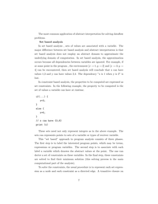 The most common application of abstract interpretation for solving dataflow 
problems. 
Set based analysis 
In set based analysis , sets of values are associated with a variable. The 
major difference between set based analysis and abstract interpretation is that 
set based analysis does not employ an abstract domain to approximate the 
underlying domain of computation. In set based analysis, the approximation 
occurs because all dependencies between variables are ignored. For example, if 
at some point in the program , the environment [x ! 1, y ! 2] and [x ! 3, y ! 
4] can be encountered, then set based analysis will conclude that x can have 
values 1,3 and y can have values 2,4. The dependency ”x is 1 when y is 2” is 
lost. 
In constraint based analysis, the properties to be computed are expressed as 
set constraints. In the following example, the property to be computed is the 
set of values a variable can have at runtime. 
if(...) { 
x=3; 
} 
else { 
x=6; 
} 
// x can have {3,6} 
print (x) 
These sets need not only represent integers as in the above example. The 
sets can represents points to sets of a variable or types of receiver variable. 
This ”set based” approach to program analysis consists of three phases. 
The first step is to label the interested program points, which may be terms, 
expressions or program variables. The second step is to associate with each 
label a variable which denotes the abstract values at the point. The one can 
derive a set of constraints on these variables. In the final step, these constraints 
are solved to find their minimum solution (this solving process is the main 
computational part of the analysis). 
To solve the constraints, the usual procedure is to represent each set expres-sion 
as a node and each constraint as a directed edge. A transitive closure on 
7 
 