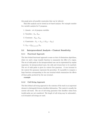 this graph gives all possible constraints that can be inferred. 
Data flow analysis can be viewed as set based analysis. For example consider 
live variable analysis for C programs. 
1. domain : set of program variables 
2. Variables : Sin, Sout 
3. Constants : Sdef , Suse 
4. Constraints : Sin = Suse [ (Sout − Sdef ) 
S 
5. Sout = 
X2succ(S) Xin 
3.1 Interprocedural Analysis - Context Sensitivity 
3.1.1 Functional Approach 
The idea behind functional approach is same as that of elimination algorithms, 
where we used a large transfer function to summarize the effect of a region. 
The set of valid paths in the intraprocedural case can be represented by regular 
expression. In interprocedural cases, the calls and returns have to be matched. 
The set of valid paths is given by context free grammar. A non terminal in 
the context free grammar represents the procedure. It is possible to compute a 
large function corresponding to the non terminal which summarizes the effects 
of those paths produced by the non terminal . 
example 
3.1.2 Call String Approach 
The idea behind call string approach is the contents of the stack is an important 
element to distinguish between dataflow information. The context is usually the 
current call stack. The use of call string guarantee that dataflow values from 
invalid paths are not considered. The length of call string may be unbounded , 
so k-bounded call strings are used. 
8 
