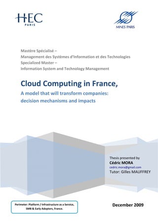 Mastère Spécialisé –
    Management des Systèmes d’Information et des Technologies
    Specialized Master –
    Information System and Technology Management


    Cloud Computing in France,
    A model that will transform companies:
    decision mechanisms and impacts




                                                     Thesis presented by
                                                     Cédric MORA
                                                     cedric.mora@gmail.com
                                                     Tutor: Gilles MAUFFREY




Perimeter: Platform / Infrastructure as a Service,    December 2009
        SMB & Early Adopters, France.
 