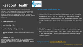 Readout Health
Operator of a digital biomarker and hardware research
company. The company manufactures non-invasive, clinical-
grade ketone measurement device for the DTC, clinical, and
academic research markets, providing all-day feedback for
personalized metabolic feedback, resulting in stronger protocol
adherence
➢ Total Financing: $1.2M
➢ Last Financing: $1.2M
➢ Last Funding Type: Bridge financing
➢ Notable Investors: BioGenerator, iSelect Fund, Synchrony
Bio
➢ Founder: Tim Ratto
Biophysicist with previous roles in the US National Laboratory
system, Lawrence Livermore and Lawrence Berkeley
Laboratories. Serves as the company’s Chief Scientist & Board
Member
Vertical: Digital Health/Health Tech
➢ Why now? The biometric wearable & device technology market is expected to
grow at a CAGR of 16.8% from $22.8 billion in 2019 to $70.9 billion in 2024.
Biometric monitoring wearables represent most of the market, growing at a rate
of 15.8%, while the smart fitness devices market is expected to grow at a rate of
24%
➢ Why this? It integrates with many nutritional and multi-patient platform apps
and is reimbursed through RPM as a Class 1 device. The CEO James Howard has
27 years of experience as a MedTech executive. His most recent prior role was
EIR at BioGenerator
Company website: www.readouthealth.com
INVESTMENT THESIS | CHIDI NWANKPA
 