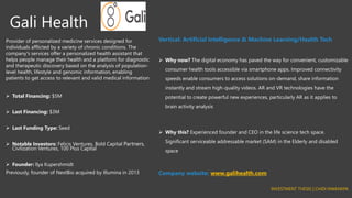 Gali Health
Provider of personalized medicine services designed for
individuals afflicted by a variety of chronic conditions. The
company's services offer a personalized health assistant that
helps people manage their health and a platform for diagnostic
and therapeutic discovery based on the analysis of population-
level health, lifestyle and genomic information, enabling
patients to get access to relevant and valid medical information
➢ Total Financing: $5M
➢ Last Financing: $3M
➢ Last Funding Type: Seed
➢ Notable Investors: Felicis Ventures, Bold Capital Partners,
Civilization Ventures, 100 Plus Capital
➢ Founder: llya Kupershmidt
Previously, founder of NextBio acquired by Illumina in 2013
Vertical: Artificial Intelligence & Machine Learning/Health Tech
➢ Why now? The digital economy has paved the way for convenient, customizable
consumer health tools accessible via smartphone apps. Improved connectivity
speeds enable consumers to access solutions on-demand, share information
instantly and stream high-quality videos. AR and VR technologies have the
potential to create powerful new experiences, particularly AR as it applies to
brain activity analysis
➢ Why this? Experienced founder and CEO in the life science tech space.
Significant serviceable addressable market (SAM) in the Elderly and disabled
space
Company website: www.galihealth.com
INVESTMENT THESIS | CHIDI NWANKPA
 
