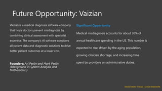 Future Opportunity: Vaizian
Vaizian is a medical diagnosis software company
that helps doctors prevent misdiagnosis by
combining clinical assessment with specialist
expertise. The company’s AI software considers
all patient data and diagnostic solutions to drive
better patient outcomes at a lower cost.
Founders: Ari Perlin and Mark Perlin
(Background in System Analysis and
Mathematics)
Significant Opportunity
Medical misdiagnosis accounts for about 30% of
annual healthcare spending in the US. This number is
expected to rise; driven by the aging population,
growing clinician shortage, and increasing time
spent by providers on administrative duties.
INVESTMENT THESIS | CHIDI NWANKPA
 