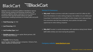 BlackCart
Operator of an e-commerce platform intended to remove
friction during checkout and boosting conversions. The
company's platform allows customers to try on clothes at
home from their favorite brands without an upfront
commitment, enabling businesses to increase sales and profit
➢ Total Financing: $2.15M
➢ Last Financing: $2M
➢ Last Funding Type: Seed
➢ Notable Investors: Struck capital, Revel partners, 500
startup, Mana Ventures
➢ Founder: Donny Ouyang
Serial founder: Notable previous companies –Kinkarso Tech,
Rayku, experience raising funds
Vertical: E-Commerce
➢ Why now? Mobile ecommerce retail sales is expected to reach $3.5 trillion by 2021.
One of the limitations of online clothing shopping is the inability to try on clothes prior
to purchase. It is estimated that around 80% of online shoppers don’t make purchases
from ecommerce sites that have problematic return policies; this leads to lost
opportunity for online clothing companies
➢ Why this? Founder is a serial entrepreneur with experience raising funds. Raised
$2M (CAD) entirely over Zoom during the pandemic
Company website: www.blackcart.com
INVESTMENT THESIS | CHIDI NWANKPA
 