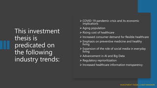 This investment
thesis is
predicated on
the following
industry trends:
➢ COVID-19 pandemic crisis and its economic
implications
➢ Aging population
➢ Rising cost of healthcare
➢ Increased consumer demand for flexible healthcare
➢ Emphasis on preventive medicine and healthy
living
➢ Expansion of the role of social media in everyday
living
➢ Advancement in AI and Big Data
➢ Regulatory reprioritization
➢ Increased healthcare information transparency
INVESTMENT THESIS | CHIDI NWANKPA
 