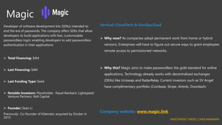 Magic
Developer of software development kits (SDKs) intended to
end the era of passwords. The company offers SDKs that allow
developers to build applications with fast, customizable,
passwordless login; enabling developers to add passwordless
authentication in their applications
➢ Total Financing: $4M
➢ Last Financing: $4M
➢ Last Funding Type: Seed
➢ Notable Investors: Placeholder, Naval Ravikant, Lightspeed
Venture Partners, Volt Capital
➢ Founder: Sean Li
Previously- Co-founder of Kitematic acquired by Docker in
2015
Vertical: CloudTech & DevOps/SaaS
➢ Why now? As companies adopt permanent work from home or hybrid
versions, Enterprises will have to figure out secure ways to grant employees
remote access to permissioned networks.
➢ Why this? Magic aims to make passwordless the gold standard for online
applications. Technology already works with decentralized exchanges
(DEXs) like Uniswap and RadarRelay. Current investors such as SV Angel
have complimentary portfolio (Coinbase, Stripe, Airbnb, Doordash)
Company website: www.magic.link
INVESTMENT THESIS | CHIDI NWANKPA
 