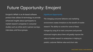 Future Opportunity: Emojent
Emojent’s MPath is an AI-based software
product that utilizes AI technology to provide
enhanced insights about participants to
market research companies in consumer
studies such as online and in-person surveys,
interviews, and focus groups.
Significant Opportunity
The changing consumer behavior and marketing
environment creates limitations to the benefit of market
research. The ability to control for some of these
changes by using AI to track consumers and provide
enhanced insights about them will greatly improve the
value of market research to enterprises in helping to
predict, customer lifetime value and churn rate.
INVESTMENT THESIS | CHIDI NWANKPA
 