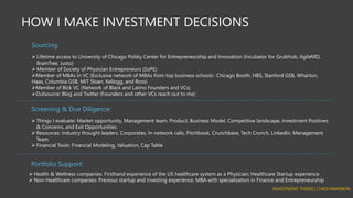 HOW I MAKE INVESTMENT DECISIONS
➢ Lifetime access to University of Chicago Polsky Center for Entrepreneurship and Innovation (Incubator for GrubHub, AgileMD,
BrainTree, Justo)
➢ Member of Society of Physician Entrepreneurs (SoPE)
➢Member of MBAs in VC (Exclusive network of MBAs from top business schools- Chicago Booth, HBS, Stanford GSB, Wharton,
Haas, Columbia GSB, MIT Sloan, Kellogg, and Ross)
➢Member of Blck VC (Network of Black and Latino Founders and VCs)
➢Outsource: Blog and Twitter (Founders and other VCs reach out to me)
Sourcing:
➢ Things I evaluate: Market opportunity, Management team, Product, Business Model, Competitive landscape, Investment Positives
& Concerns, and Exit Opportunities
➢ Resources: Industry thought leaders, Corporates, In-network calls, Pitchbook, Crunchbase, Tech Crunch, LinkedIn, Management
Team
➢ Financial Tools: Financial Modeling, Valuation, Cap Table
Screening & Due Diligence:
➢ Health & Wellness companies: Firsthand experience of the US healthcare system as a Physician; Healthcare Startup experience
➢ Non-Healthcare companies: Previous startup and investing experience; MBA with specialization in Finance and Entrepreneurship
Portfolio Support:
INVESTMENT THESIS | CHIDI NWANKPA
 