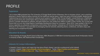 PROFILE
I am a recent MBA graduate from The University of Chicago Booth School of Business. Prior to business school, I was a practicing
physician in family medicine before moving into the healthcare startup space. I spent two years at Primed eHealth, designing and
implementing one of the first electronic medical record systems in Nigeria. After Primed eHealth, I joined Mobicure, a healthcare
startup sponsored by the United States African Development Foundation. As the Director of Strategy, I oversaw the creation of
Omomi, a pioneer telemedicine software, and grew Mobicure’s user profile from 5000 to 25,000 in seven months. Our success with
Omomi led us to win the United Nations Sustainable Development Award for innovation. Since 2016, I have worked in the U.S. in
various capacities as a physician, entrepreneur, and investor. Most recently, I interned as a VC Summer Associate at Creative
Ventures in San Francisco. I sourced deals by leveraging internal networks; attending events, conferences, and demo days; and
reaching out to exceptional founders.
Experience:
➢ The University of Chicago Booth School of Business, MBA (Recipient of 1898 Merit Scholarship award, Booth Ambassador Award)
➢ University of Benin, MD (National Merit Scholarship)
Education & Awards:
➢ Interests: I love to dance, and I teach hip-hop dance fitness classes; I was also a professional cyclist (retired)
➢ Contact: LinkedIn: https://www.linkedin.com/in/nwankpacu/ Twitter: https://twitter.com/nwankpacu
➢ Website: https://chidinwankpa.com Blog: https://medium.com/@nwankpacu/
Interests & Contact Information:
INVESTMENT THESIS | CHIDI NWANKPA
 