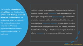 The increasing consumerism
of healthcare and the ubiquitous
reliance on technology for shared,
interactive connectivity are the
fundamental drivers of this thesis.
This positions investments in
consumer healthcare as
opportunities to transform the
consumption and delivery of
healthcare.
Healthcare investing presents a plethora of opportunities for the buoyant
healthcare disruptor. Various inefficiencies in the healthcare industry and
the change in demographics to an aging population, provide a backbone
for what the investment outflow of healthcare will look like in the near
future. Despite the rising cost of healthcare, life expectancy in the US has
remained relatively unchanged from 10 years ago. The need to transform
the US healthcare industry is a shared concern among stakeholders that
will drive innovations in the consumption and delivery of healthcare.
INVESTMENT THESIS | CHIDI NWANKPA
 