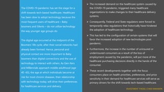 ➢ The increased demand on the healthcare system caused by
the COVID-19 pandemic, triggered many healthcare
organizations to make changes to their healthcare delivery
systems.
➢ Consequently, Federal and State regulators were forced to
temporarily relax regulations that historically have hindered
the adoption of healthcare technology.
➢ This has led to the configuration of certain systems that will
favor the increased adoption of new technologies post
pandemic.
➢ Furthermore, the increase in the number of uninsured or
underinsured consumers as a result of the loss of
employment caused by the pandemic, will put more of the
healthcare purchasing decisions directly in the hands of the
consumer.
➢ These recent developments together with the focus
consumers place on health priorities, preferences, and price
sensitivity in their demand for healthcare services will serve as
primary drivers for the shift towards tech-based healthcare.
The COVID-19 pandemic has set the stage for a
shift towards tech-based healthcare. Healthcare
has been slow to adopt technology because the
most frequent users of healthcare – Baby
boomers and Silents – do not utilize technology
the way younger age groups do.
The digital age occurred at the midpoint of the
Boomers’ life cycle, after their social networks had
already been formed. Hence, personal and
physical contact are more important to Baby
boomers than digital connections and the use of
technology to interact with others. As Gen-Xers
and Millennials approach middle adulthood (age
40 -65), the age at which individuals become at
risk for most chronic diseases, their relationship
with technology today, will drive their preferences
for healthcare services and delivery.
INVESTMENT THESIS | CHIDI NWANKPA
 