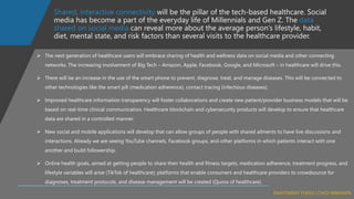 Shared, interactive connectivity will be the pillar of the tech-based healthcare. Social
media has become a part of the everyday life of Millennials and Gen Z. The data
shared on social media can reveal more about the average person’s lifestyle, habit,
diet, mental state, and risk factors than several visits to the healthcare provider.
➢ The next generation of healthcare users will embrace sharing of health and wellness data on social media and other connecting
networks. The increasing involvement of Big Tech – Amazon, Apple, Facebook, Google, and Microsoft – in healthcare will drive this.
➢ There will be an increase in the use of the smart phone to prevent, diagnose, treat, and manage diseases. This will be connected to
other technologies like the smart pill (medication adherence), contact tracing (infectious diseases).
➢ Improved healthcare information transparency will foster collaborations and create new patient/provider business models that will be
based on real-time clinical communication. Healthcare blockchain and cybersecurity products will develop to ensure that healthcare
data are shared in a controlled manner.
➢ New social and mobile applications will develop that can allow groups of people with shared ailments to have live discussions and
interactions. Already we are seeing YouTube channels, Facebook groups, and other platforms in which patients interact with one
another and build followership.
➢ Online health goals, aimed at getting people to share their health and fitness targets, medication adherence, treatment progress, and
lifestyle variables will arise (TikTok of healthcare); platforms that enable consumers and healthcare providers to crowdsource for
diagnoses, treatment protocols, and disease management will be created (Quora of healthcare).
 