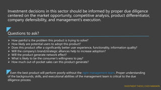 Questions to ask?
Investment decisions in this sector should be informed by proper due diligence
centered on the market opportunity, competitive analysis, product differentiator,
company defensibility, and management’s execution.
➢ How painful is the problem this product is trying to solve?
➢ How likely are potential users to adopt this product?
➢ Does this product offer a significantly better user experience, functionality, information quality?
➢ Will the company’s brand/strategic alliances help to increase adoption?
➢ Will the product generate network effect?
➢ What is likely to be the consumer’s willingness to pay?
➢ How much out-of-pocket sales can this product generate?
Even the best product will perform poorly without the right management team. Proper understanding
of the backgrounds, skills, and executional abilities of the management team is critical to the due
diligence process.
 