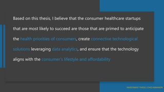 Based on this thesis, I believe that the consumer healthcare startups
that are most likely to succeed are those that are primed to anticipate
the health priorities of consumers, create connective technological
solutions leveraging data analytics, and ensure that the technology
aligns with the consumer’s lifestyle and affordability
 