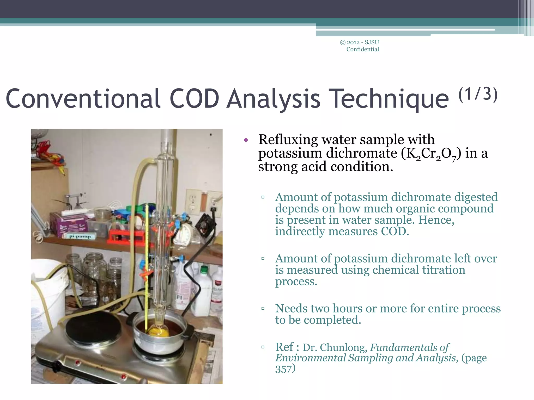 Conventional COD Analysis Technique (1/3)
• Refluxing water sample with
potassium dichromate (K2Cr2O7) in a
strong acid condition.
▫ Amount of potassium dichromate digested
depends on how much organic compound
is present in water sample. Hence,
indirectly measures COD.
▫ Amount of potassium dichromate left over
is measured using chemical titration
process.
▫ Needs two hours or more for entire process
to be completed.
▫ Ref : Dr. Chunlong, Fundamentals of
Environmental Sampling and Analysis, (page
357)
© 2012 - SJSU
Confidential
 