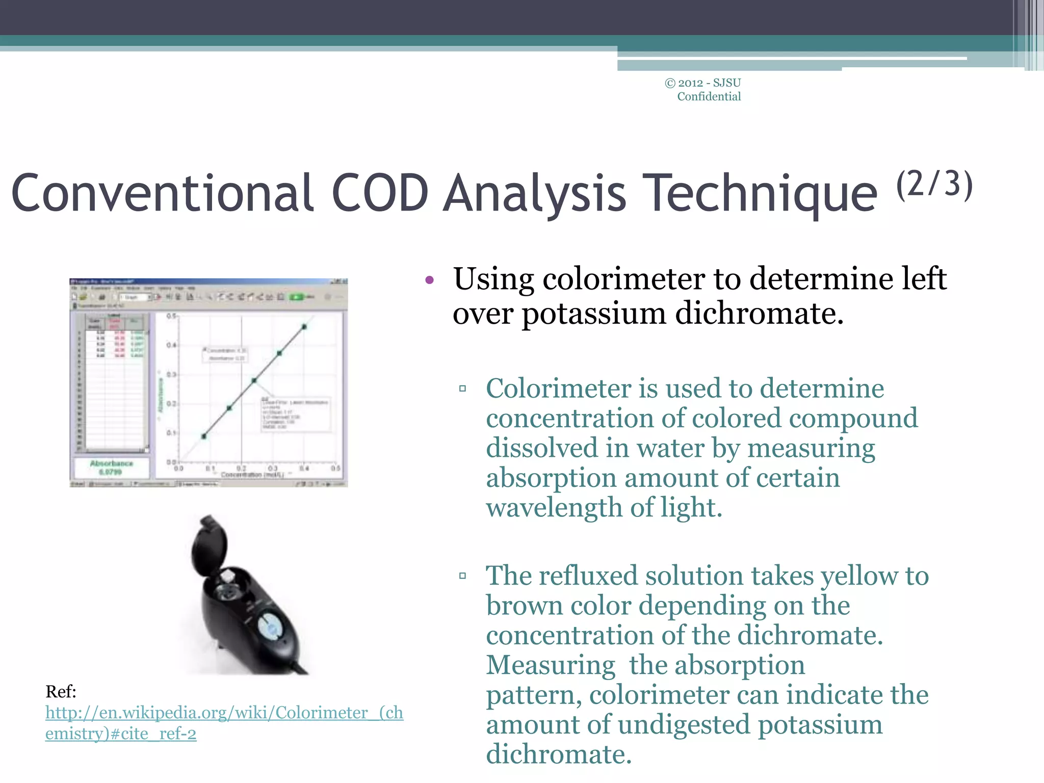 • Using colorimeter to determine left
over potassium dichromate.
▫ Colorimeter is used to determine
concentration of colored compound
dissolved in water by measuring
absorption amount of certain
wavelength of light.
▫ The refluxed solution takes yellow to
brown color depending on the
concentration of the dichromate.
Measuring the absorption
pattern, colorimeter can indicate the
amount of undigested potassium
dichromate.
© 2012 - SJSU
Confidential
Conventional COD Analysis Technique (2/3)
Ref:
http://en.wikipedia.org/wiki/Colorimeter_(ch
emistry)#cite_ref-2
 