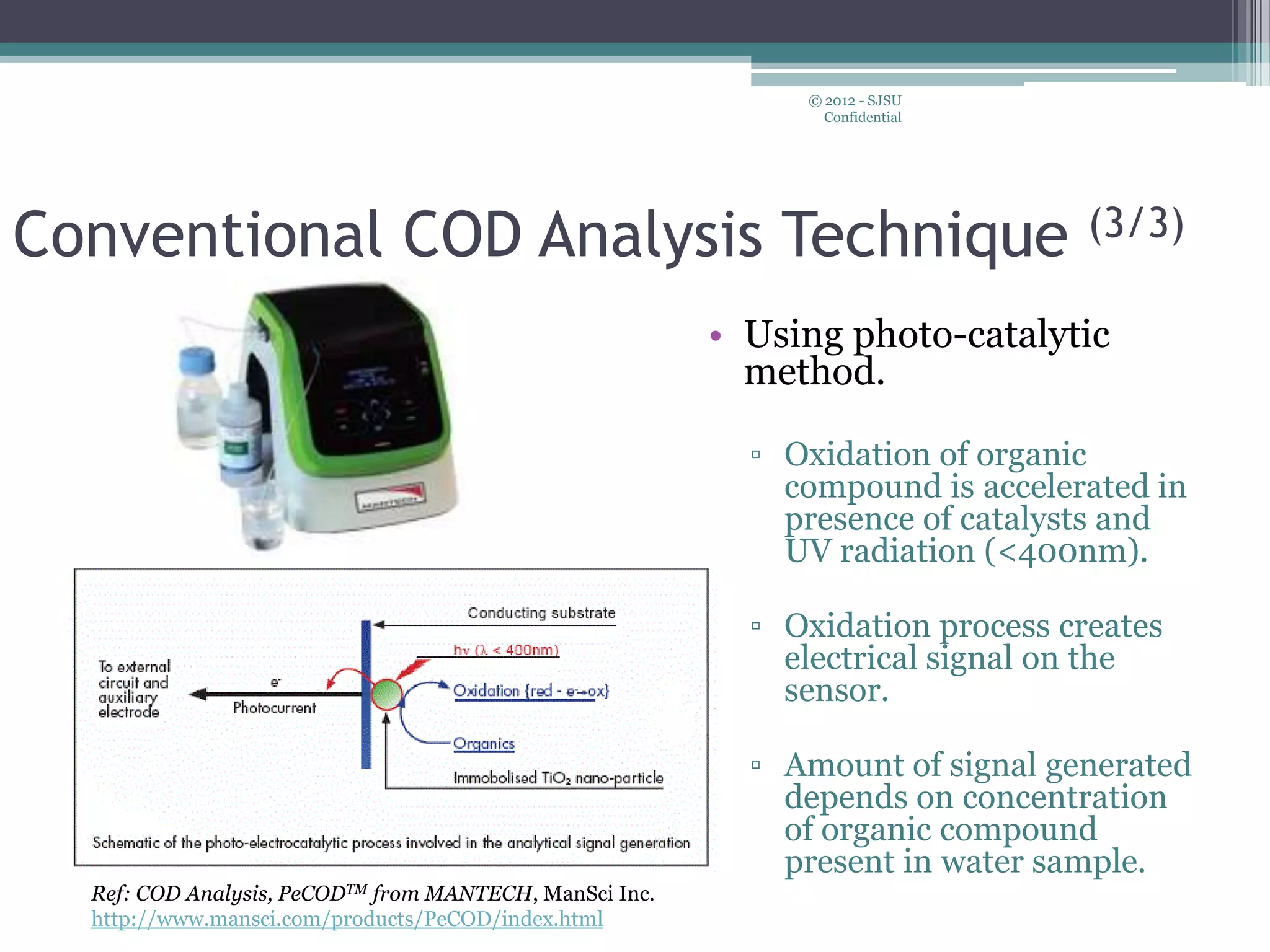 • Using photo-catalytic
method.
▫ Oxidation of organic
compound is accelerated in
presence of catalysts and
UV radiation (<400nm).
▫ Oxidation process creates
electrical signal on the
sensor.
▫ Amount of signal generated
depends on concentration
of organic compound
present in water sample.
© 2012 - SJSU
Confidential
Conventional COD Analysis Technique (3/3)
Ref: COD Analysis, PeCODTM from MANTECH, ManSci Inc.
http://www.mansci.com/products/PeCOD/index.html
 