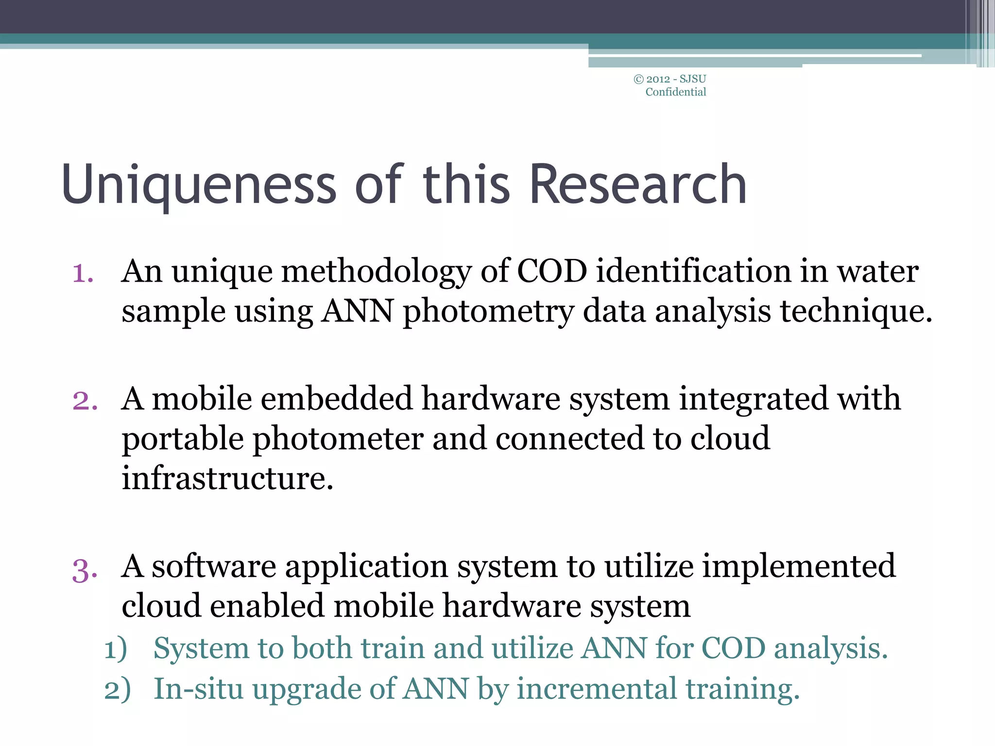 Uniqueness of this Research
1. An unique methodology of COD identification in water
sample using ANN photometry data analysis technique.
2. A mobile embedded hardware system integrated with
portable photometer and connected to cloud
infrastructure.
3. A software application system to utilize implemented
cloud enabled mobile hardware system
1) System to both train and utilize ANN for COD analysis.
2) In-situ upgrade of ANN by incremental training.
© 2012 - SJSU
Confidential
 