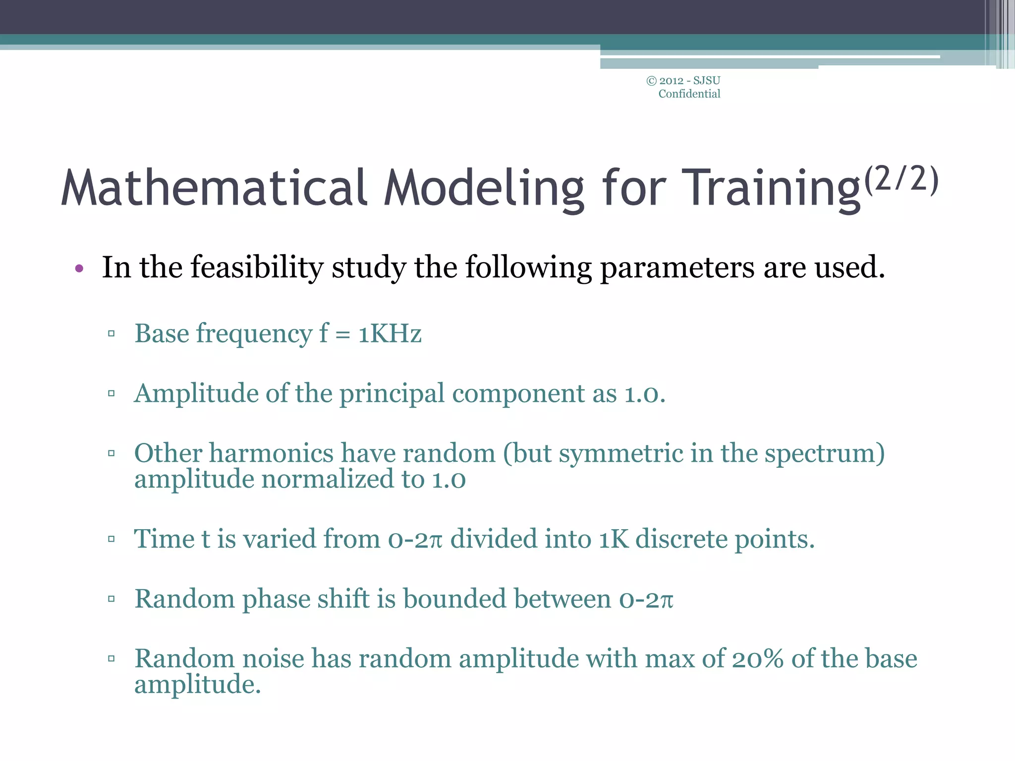 • In the feasibility study the following parameters are used.
▫ Base frequency f = 1KHz
▫ Amplitude of the principal component as 1.0.
▫ Other harmonics have random (but symmetric in the spectrum)
amplitude normalized to 1.0
▫ Time t is varied from 0-2 divided into 1K discrete points.
▫ Random phase shift is bounded between 0-2
▫ Random noise has random amplitude with max of 20% of the base
amplitude.
© 2012 - SJSU
Confidential
Mathematical Modeling for Training(2/2)
 
