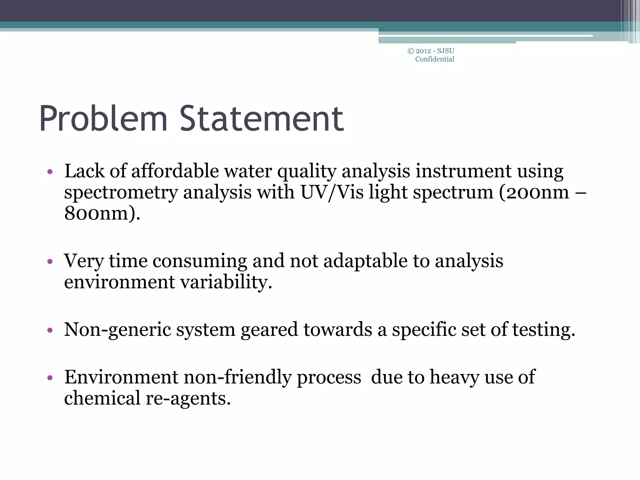 Problem Statement
• Lack of affordable water quality analysis instrument using
spectrometry analysis with UV/Vis light spectrum (200nm –
800nm).
• Very time consuming and not adaptable to analysis
environment variability.
• Non-generic system geared towards a specific set of testing.
• Environment non-friendly process due to heavy use of
chemical re-agents.
© 2012 - SJSU
Confidential
 