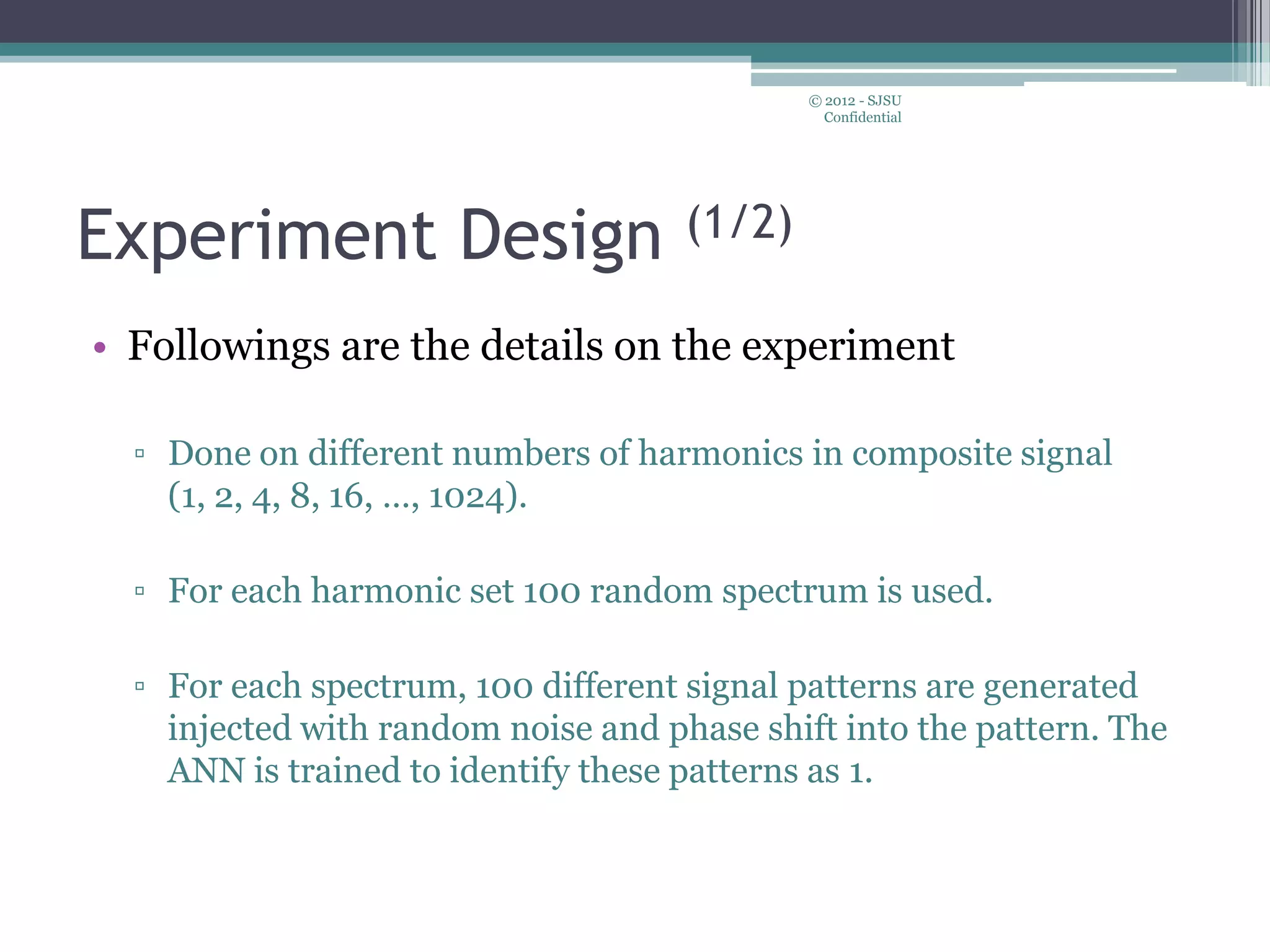 Experiment Design (1/2)
• Followings are the details on the experiment
▫ Done on different numbers of harmonics in composite signal
(1, 2, 4, 8, 16, …, 1024).
▫ For each harmonic set 100 random spectrum is used.
▫ For each spectrum, 100 different signal patterns are generated
injected with random noise and phase shift into the pattern. The
ANN is trained to identify these patterns as 1.
© 2012 - SJSU
Confidential
 