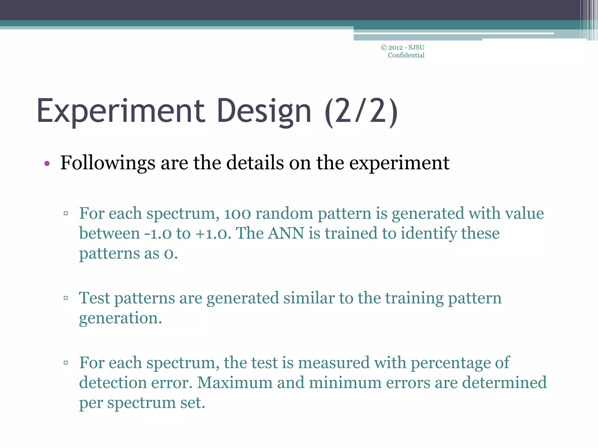 Experiment Design (2/2)
• Followings are the details on the experiment
▫ For each spectrum, 100 random pattern is generated with value
between -1.0 to +1.0. The ANN is trained to identify these
patterns as 0.
▫ Test patterns are generated similar to the training pattern
generation.
▫ For each spectrum, the test is measured with percentage of
detection error. Maximum and minimum errors are determined
per spectrum set.
© 2012 - SJSU
Confidential
 
