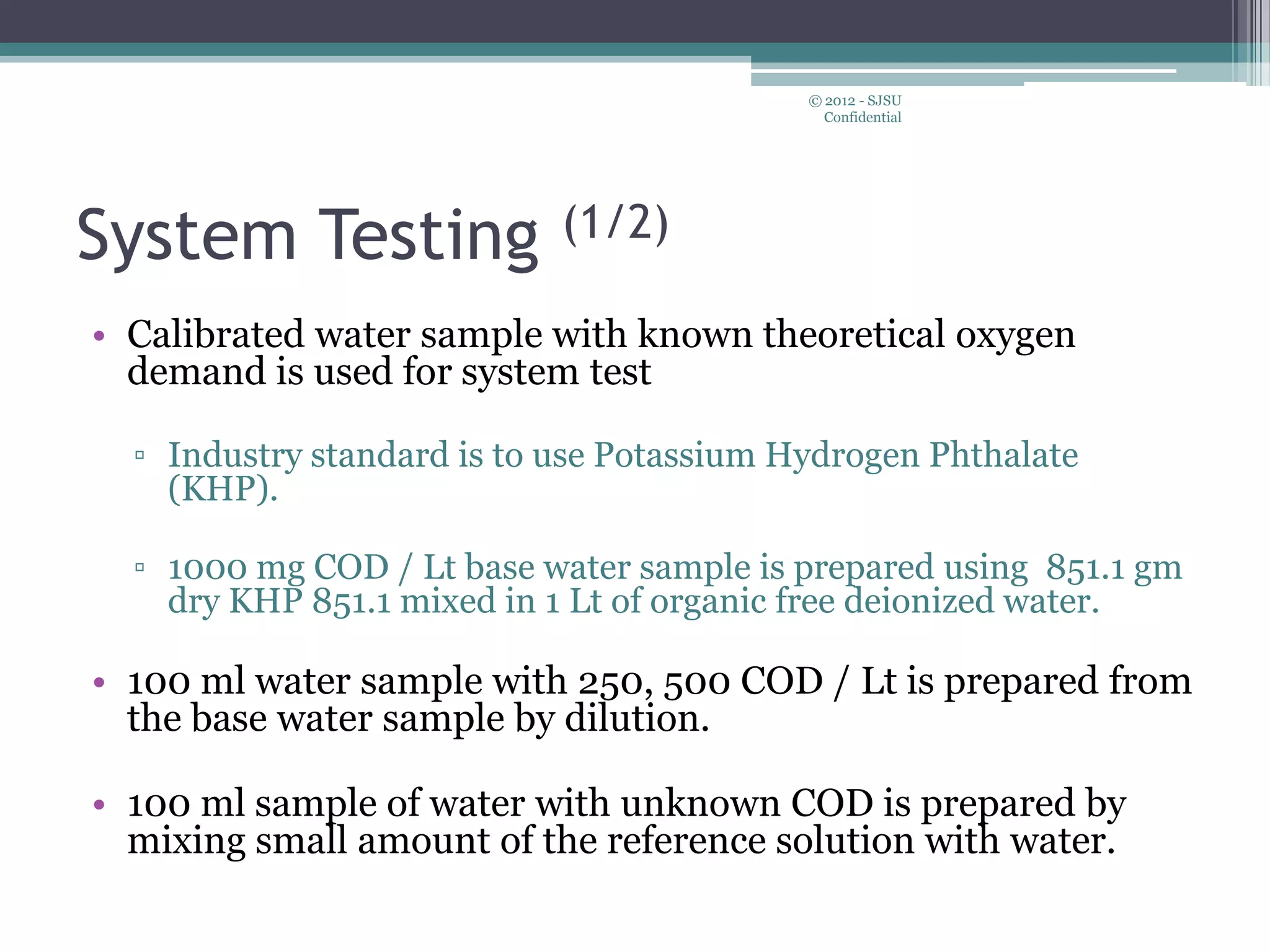 System Testing (1/2)
• Calibrated water sample with known theoretical oxygen
demand is used for system test
▫ Industry standard is to use Potassium Hydrogen Phthalate
(KHP).
▫ 1000 mg COD / Lt base water sample is prepared using 851.1 gm
dry KHP 851.1 mixed in 1 Lt of organic free deionized water.
• 100 ml water sample with 250, 500 COD / Lt is prepared from
the base water sample by dilution.
• 100 ml sample of water with unknown COD is prepared by
mixing small amount of the reference solution with water.
© 2012 - SJSU
Confidential
 