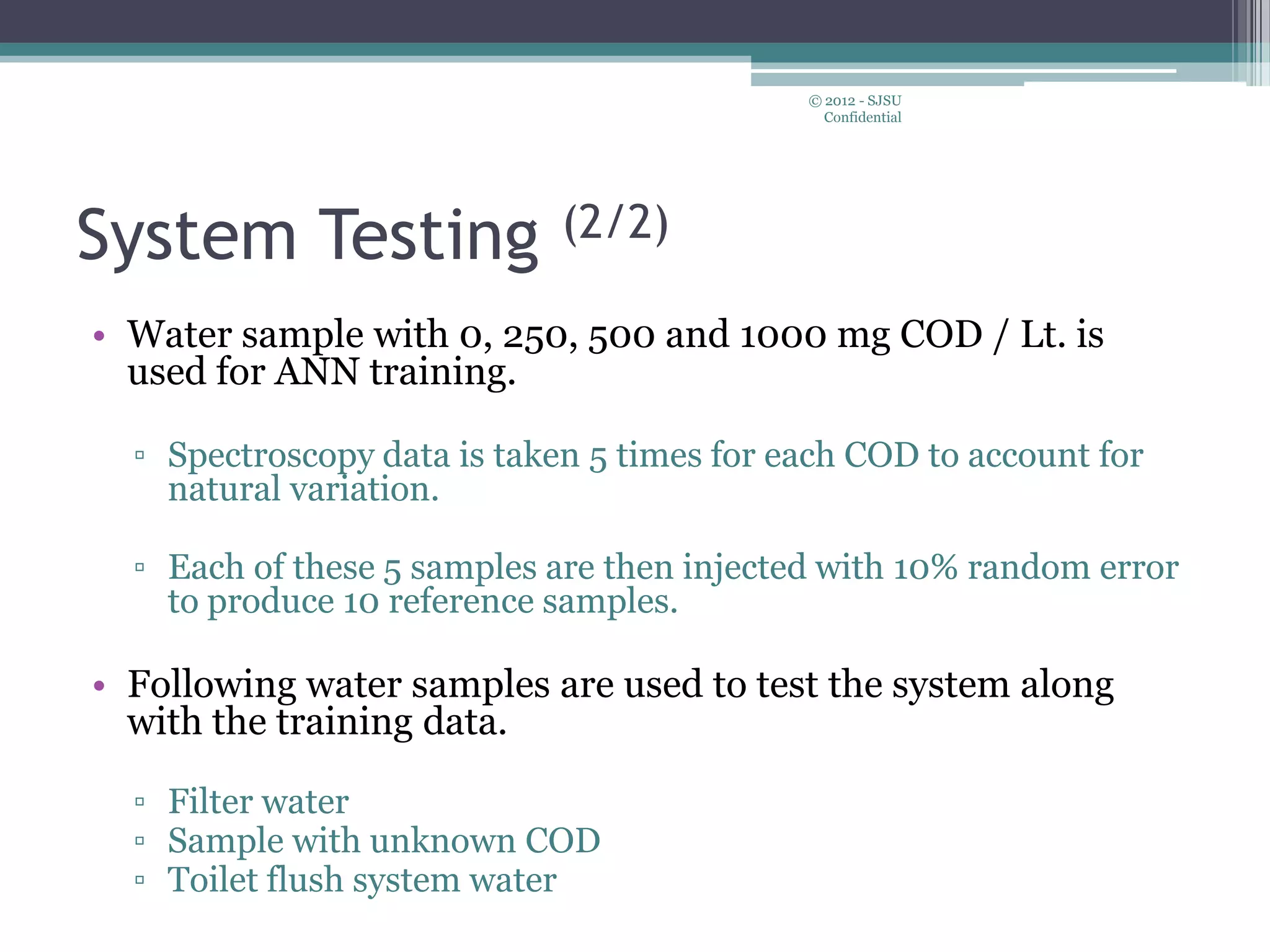 System Testing (2/2)
• Water sample with 0, 250, 500 and 1000 mg COD / Lt. is
used for ANN training.
▫ Spectroscopy data is taken 5 times for each COD to account for
natural variation.
▫ Each of these 5 samples are then injected with 10% random error
to produce 10 reference samples.
• Following water samples are used to test the system along
with the training data.
▫ Filter water
▫ Sample with unknown COD
▫ Toilet flush system water
© 2012 - SJSU
Confidential
 