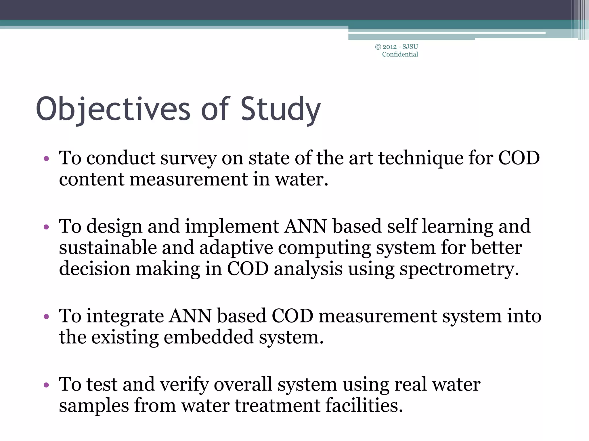 Objectives of Study
• To conduct survey on state of the art technique for COD
content measurement in water.
• To design and implement ANN based self learning and
sustainable and adaptive computing system for better
decision making in COD analysis using spectrometry.
• To integrate ANN based COD measurement system into
the existing embedded system.
• To test and verify overall system using real water
samples from water treatment facilities.
© 2012 - SJSU
Confidential
 