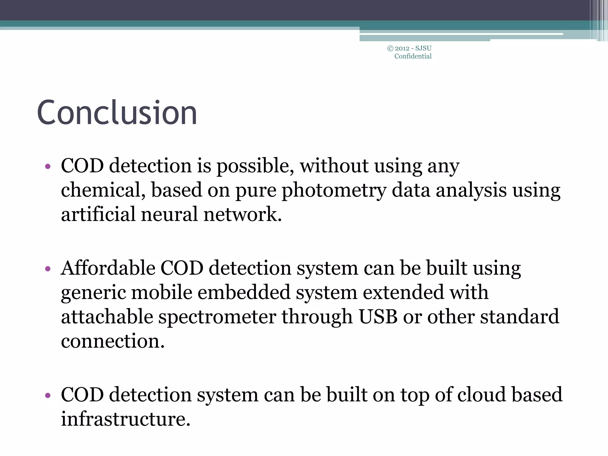 Conclusion
• COD detection is possible, without using any
chemical, based on pure photometry data analysis using
artificial neural network.
• Affordable COD detection system can be built using
generic mobile embedded system extended with
attachable spectrometer through USB or other standard
connection.
• COD detection system can be built on top of cloud based
infrastructure.
© 2012 - SJSU
Confidential
 