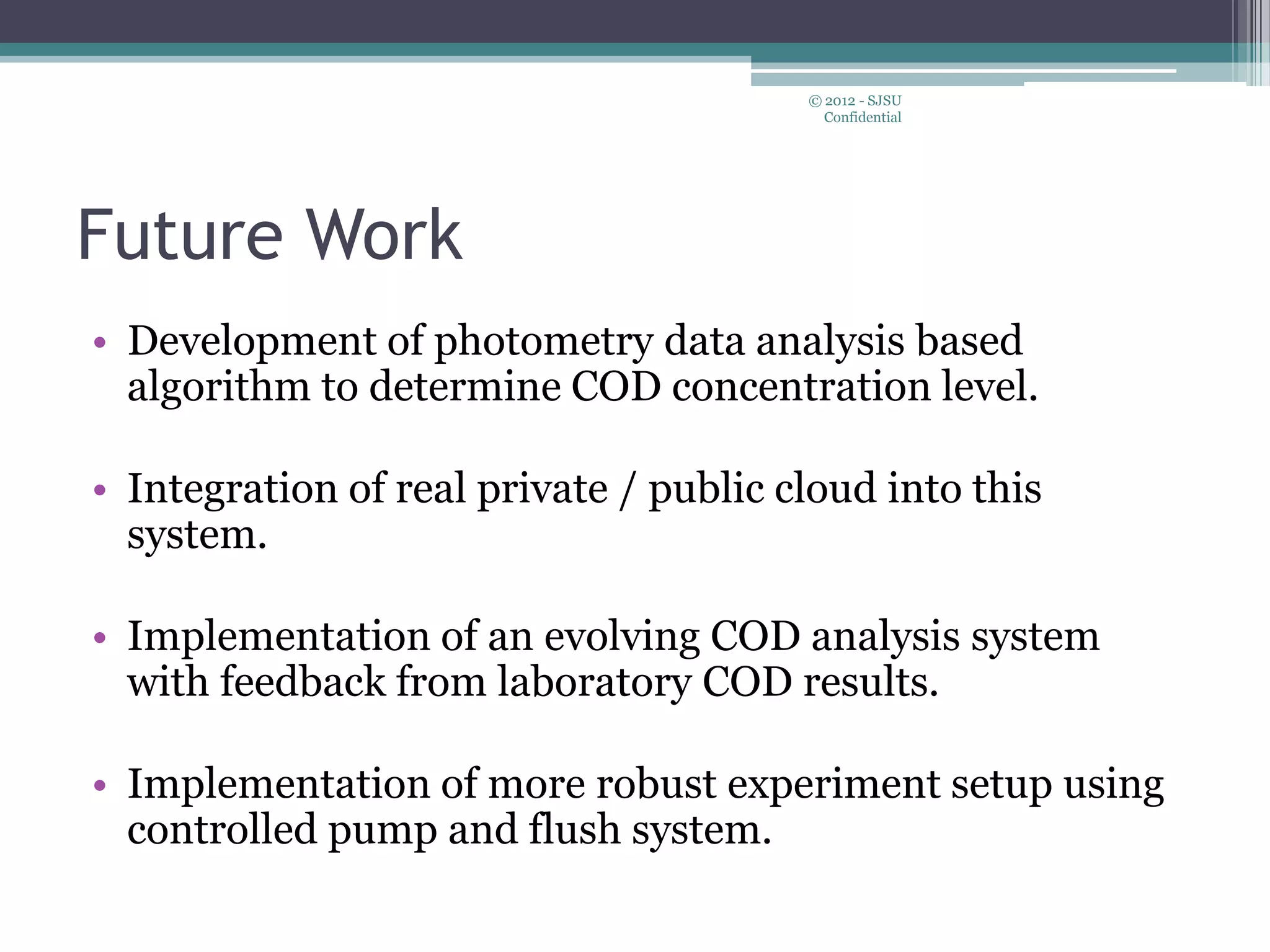 Future Work
• Development of photometry data analysis based
algorithm to determine COD concentration level.
• Integration of real private / public cloud into this
system.
• Implementation of an evolving COD analysis system
with feedback from laboratory COD results.
• Implementation of more robust experiment setup using
controlled pump and flush system.
© 2012 - SJSU
Confidential
 