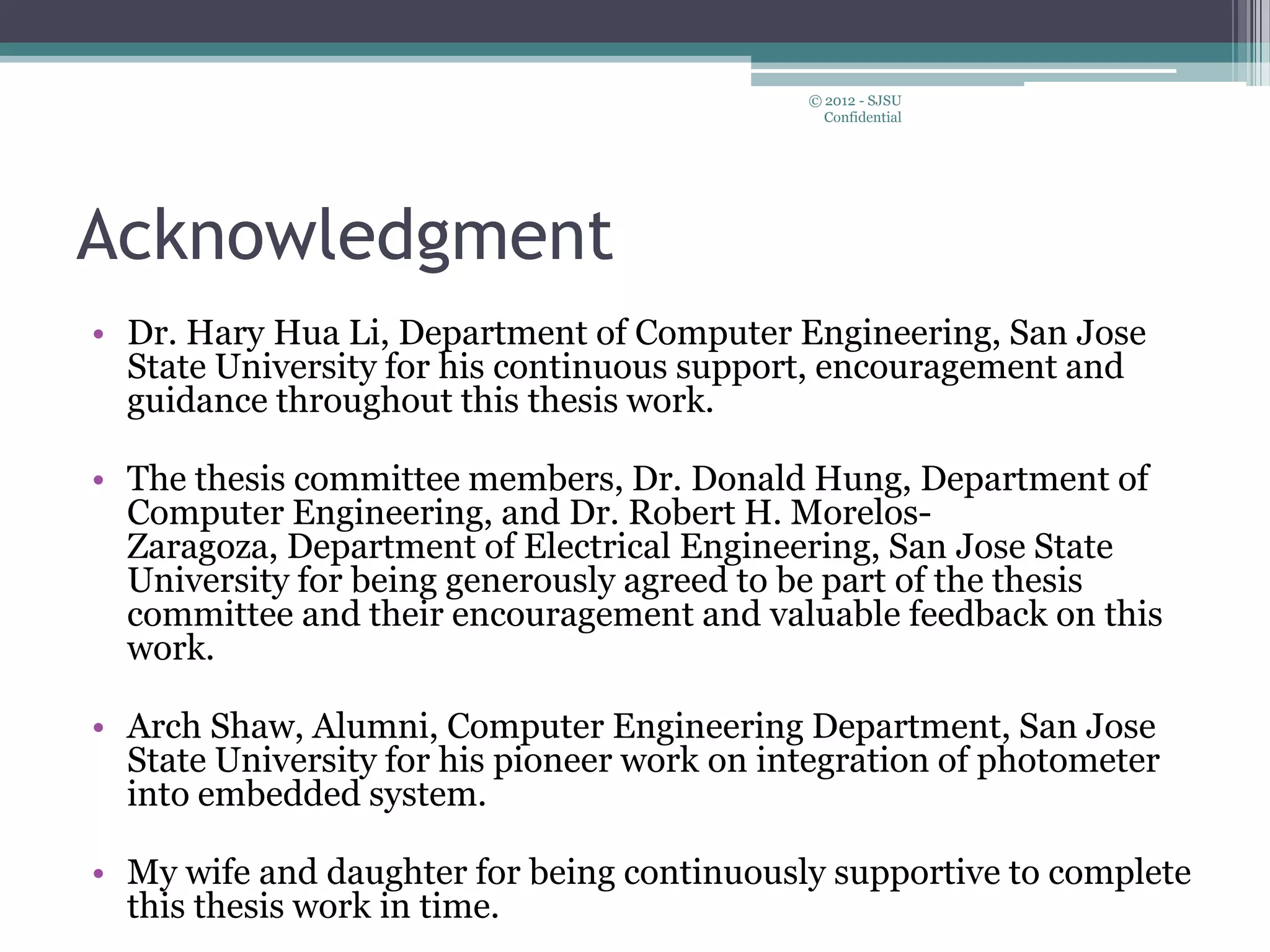 Acknowledgment
• Dr. Hary Hua Li, Department of Computer Engineering, San Jose
State University for his continuous support, encouragement and
guidance throughout this thesis work.
• The thesis committee members, Dr. Donald Hung, Department of
Computer Engineering, and Dr. Robert H. Morelos-
Zaragoza, Department of Electrical Engineering, San Jose State
University for being generously agreed to be part of the thesis
committee and their encouragement and valuable feedback on this
work.
• Arch Shaw, Alumni, Computer Engineering Department, San Jose
State University for his pioneer work on integration of photometer
into embedded system.
• My wife and daughter for being continuously supportive to complete
this thesis work in time.
© 2012 - SJSU
Confidential
 