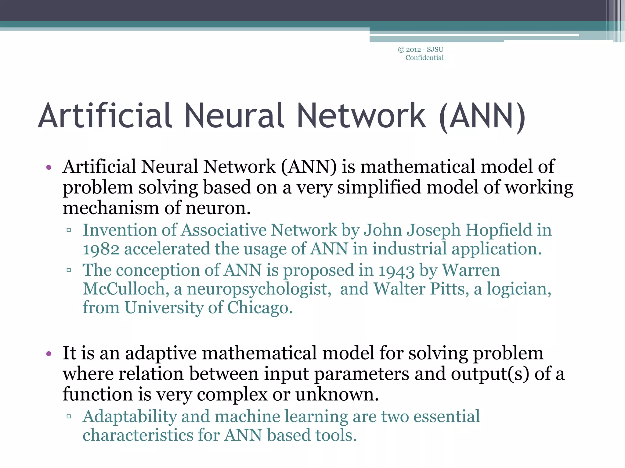 Artificial Neural Network (ANN)
• Artificial Neural Network (ANN) is mathematical model of
problem solving based on a very simplified model of working
mechanism of neuron.
▫ Invention of Associative Network by John Joseph Hopfield in
1982 accelerated the usage of ANN in industrial application.
▫ The conception of ANN is proposed in 1943 by Warren
McCulloch, a neuropsychologist, and Walter Pitts, a logician,
from University of Chicago.
• It is an adaptive mathematical model for solving problem
where relation between input parameters and output(s) of a
function is very complex or unknown.
▫ Adaptability and machine learning are two essential
characteristics for ANN based tools.
© 2012 - SJSU
Confidential
 