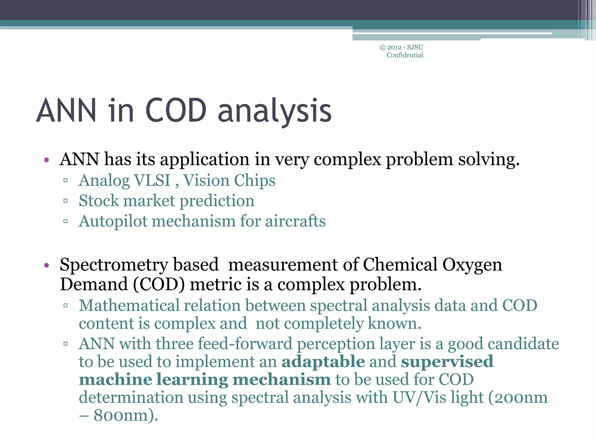 ANN in COD analysis
• ANN has its application in very complex problem solving.
▫ Analog VLSI , Vision Chips
▫ Stock market prediction
▫ Autopilot mechanism for aircrafts
• Spectrometry based measurement of Chemical Oxygen
Demand (COD) metric is a complex problem.
▫ Mathematical relation between spectral analysis data and COD
content is complex and not completely known.
▫ ANN with three feed-forward perception layer is a good candidate
to be used to implement an adaptable and supervised
machine learning mechanism to be used for COD
determination using spectral analysis with UV/Vis light (200nm
– 800nm).
© 2012 - SJSU
Confidential
 