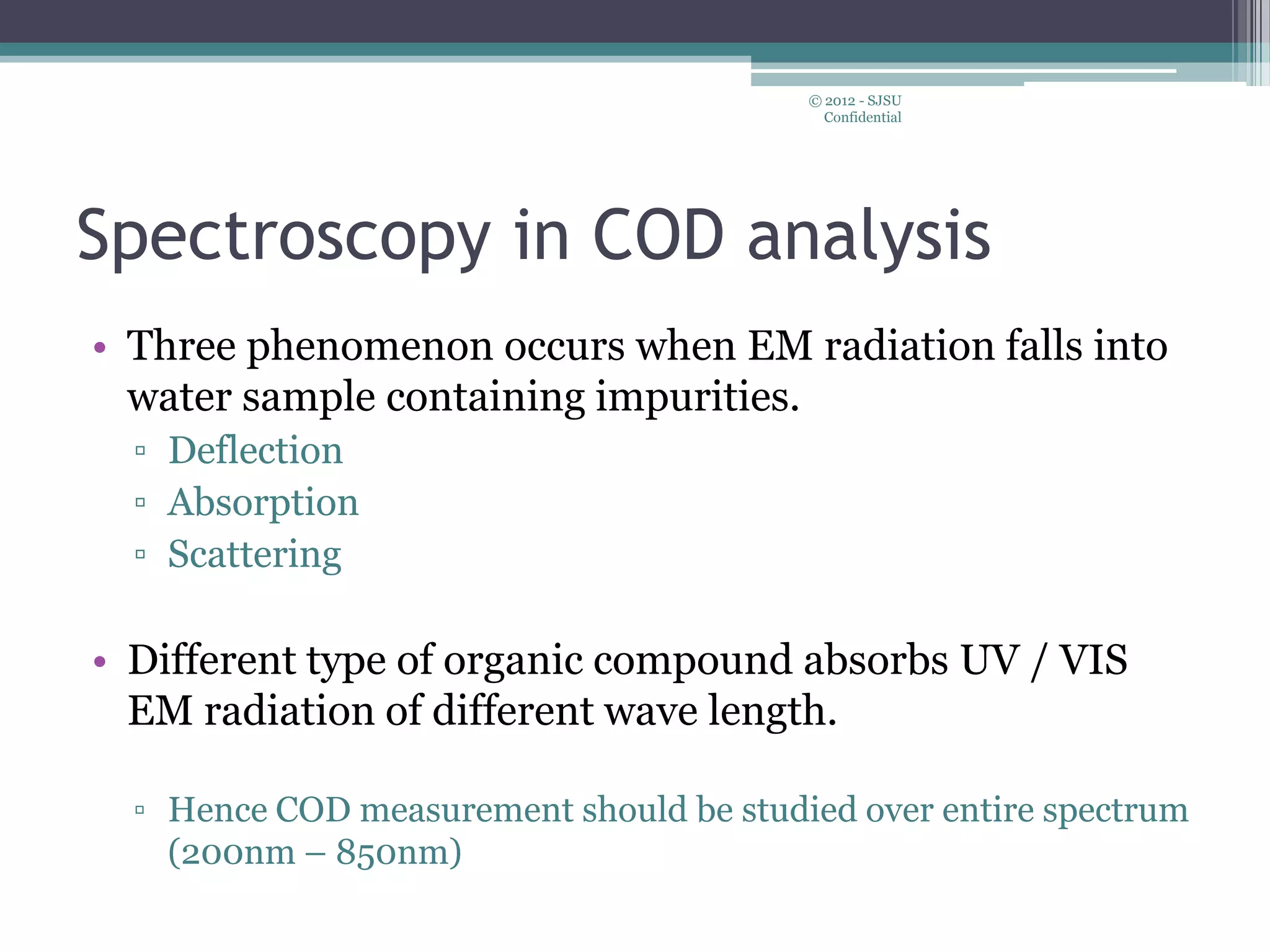 Spectroscopy in COD analysis
• Three phenomenon occurs when EM radiation falls into
water sample containing impurities.
▫ Deflection
▫ Absorption
▫ Scattering
• Different type of organic compound absorbs UV / VIS
EM radiation of different wave length.
▫ Hence COD measurement should be studied over entire spectrum
(200nm – 850nm)
© 2012 - SJSU
Confidential
 