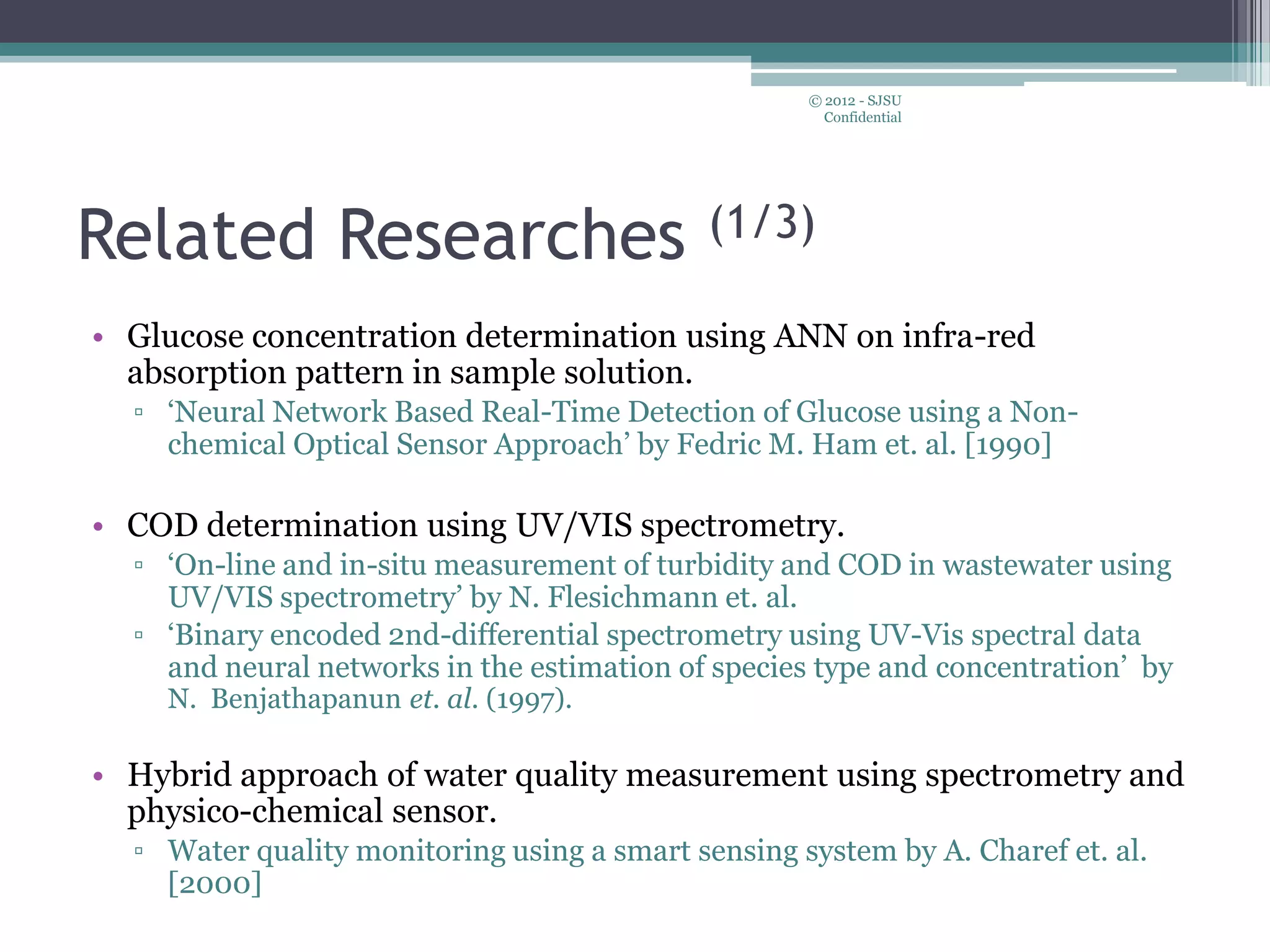 Related Researches (1/3)
• Glucose concentration determination using ANN on infra-red
absorption pattern in sample solution.
▫ ‘Neural Network Based Real-Time Detection of Glucose using a Non-
chemical Optical Sensor Approach’ by Fedric M. Ham et. al. [1990]
• COD determination using UV/VIS spectrometry.
▫ ‘On-line and in-situ measurement of turbidity and COD in wastewater using
UV/VIS spectrometry’ by N. Flesichmann et. al.
▫ ‘Binary encoded 2nd-differential spectrometry using UV-Vis spectral data
and neural networks in the estimation of species type and concentration’ by
N. Benjathapanun et. al. (1997).
• Hybrid approach of water quality measurement using spectrometry and
physico-chemical sensor.
▫ Water quality monitoring using a smart sensing system by A. Charef et. al.
[2000]
© 2012 - SJSU
Confidential
 