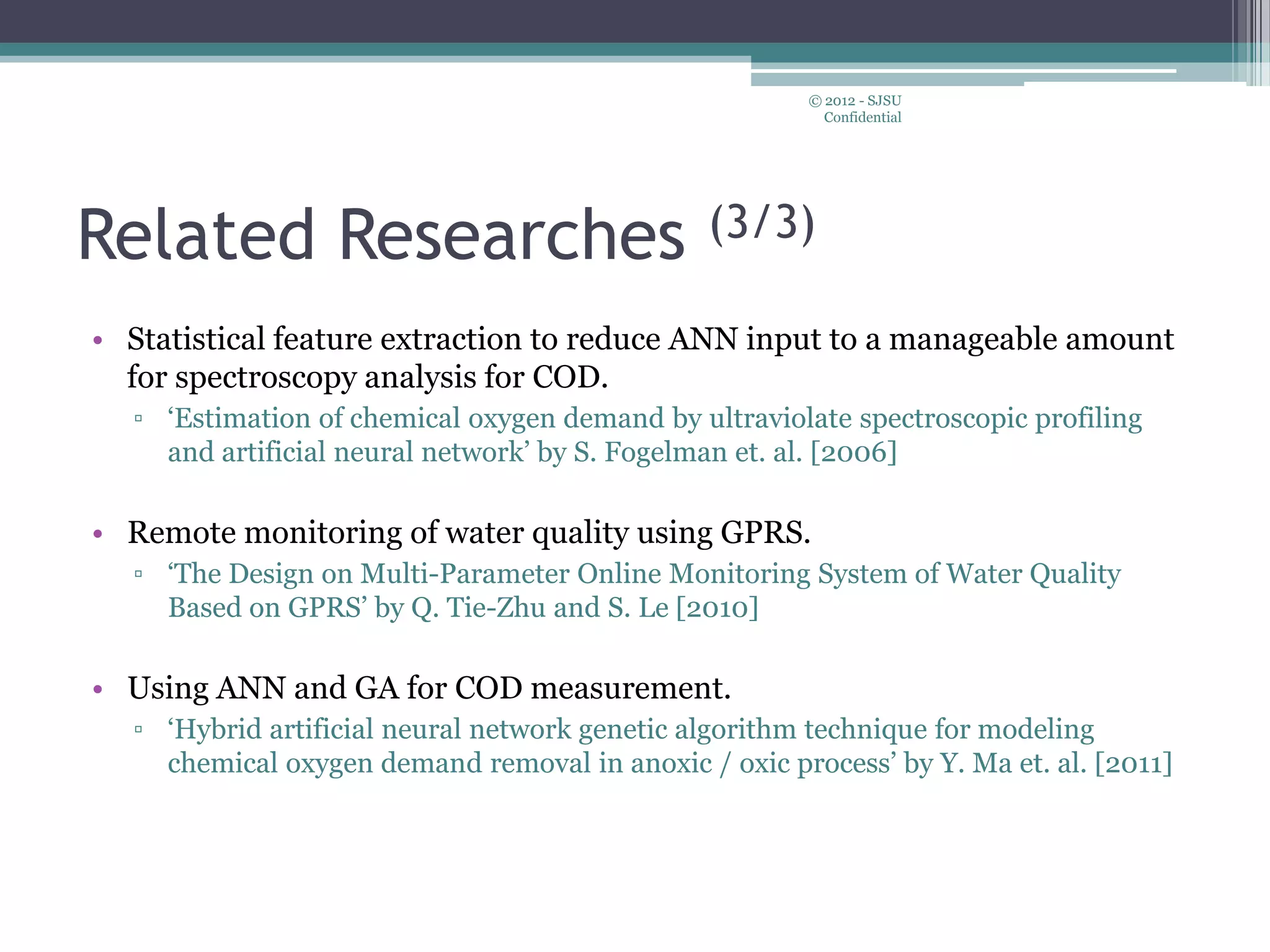 Related Researches (3/3)
• Statistical feature extraction to reduce ANN input to a manageable amount
for spectroscopy analysis for COD.
▫ ‘Estimation of chemical oxygen demand by ultraviolate spectroscopic profiling
and artificial neural network’ by S. Fogelman et. al. [2006]
• Remote monitoring of water quality using GPRS.
▫ ‘The Design on Multi-Parameter Online Monitoring System of Water Quality
Based on GPRS’ by Q. Tie-Zhu and S. Le [2010]
• Using ANN and GA for COD measurement.
▫ ‘Hybrid artificial neural network genetic algorithm technique for modeling
chemical oxygen demand removal in anoxic / oxic process’ by Y. Ma et. al. [2011]
© 2012 - SJSU
Confidential
 