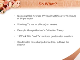 So What? 
? Nielsen (2008): Average TV viewer watches over 151 hours 
of TV per month 
? Watching TV has an effect(s) on viewers 
? Example: George Gerbners Cultivation Theory 
? 1950s & 60s Food TV mimicked gender roles in culture 
? Gender roles have changed since then, but have the 
shows? 
 