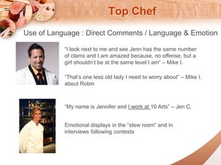 Top Chef 
Use of Language : Direct Comments / Language & Emotion 
I look next to me and see Jenn has the same number 
of clams and I am amazed because, no offense, but a 
girl shouldnt be at the same level I am C Mike I. 
Thats one less old lady I need to worry about C Mike I. 
about Robin 
My name is Jennifer and I work at 10 Arts C Jen C. 
Emotional displays in the stew room and in 
interviews following contests 
 