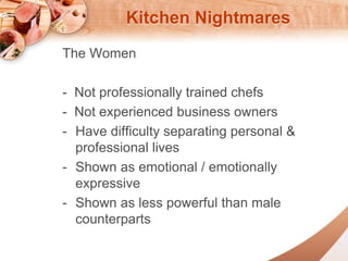 Kitchen Nightmares 
The Women 
- Not professionally trained chefs 
- Not experienced business owners 
- Have difficulty separating personal & 
professional lives 
- Shown as emotional / emotionally 
expressive 
- Shown as less powerful than male 
counterparts 
 