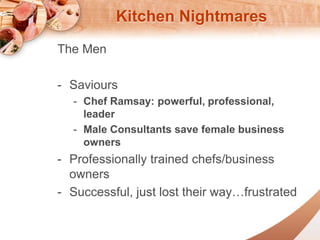 Kitchen Nightmares 
The Men 
- Saviours 
- Chef Ramsay: powerful, professional, 
leader 
- Male Consultants save female business 
owners 
- Professionally trained chefs/business 
owners 
- Successful, just lost their wayfrustrated 
 
