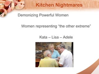 Kitchen Nightmares 
Demonizing Powerful Women 
Women representing the other extreme 
Kata C Lisa C Adele 
 